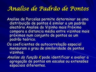 Analise de Padrão de Pontos
Analise de Parcelas permite determinar se uma
 distribuição de pontos é similar a um padrão
 aleatório Analise do Vizinho mais Próximo
 compara a distancia média entre vizinhos mais
 próximos num conjunto de pontos ao um
 padrão teórico.
Os coeficientes de autocorrelação espacial
 mensuram o grau de similaridade de pontos
 vizinhos.
Analise da função K pode identificar e avaliar a
 agregação de pontos em escalas ou extensões
 espaciais diferentes.
 