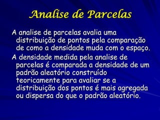 Analise de Parcelas
A analise de parcelas avalia uma
 distribuição de pontos pela comparação
 de como a densidade muda com o espaço.
A densidade medida pela analise de
 parcelas é comparada a densidade de um
 padrão aleatório construído
 teoricamente para avaliar se a
 distribuição dos pontos é mais agregada
 ou dispersa do que o padrão aleatório.
 