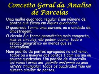 Conceito Geral da Analise
        de Parcelas
Uma malha quadrada regular é um número de
  pontos que ficam em alguns quadrados.
O quadrado forma uma parcela, ou a unidade de
  amostragem.
O círculo é a forma geométrica mais compacta,
  mas os círculos não podem cobrar todo o
  espaço geográfico ao menos que se
  sobrepõem.
Num padrão de pontos agregadas no extremo,
  todos ou a maioria dos pontos ficam em um ou
  poucos quadrados. Um padrão de dispersão
  extrema forma um padrão uniforme ou uma
  latisse triangular, todos os quadrados têm um
  número similar de pontos.
 