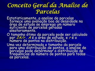 Conceito Geral da Analise de
          Parcelas
Estatisticamente, a analise de parcelas
 fornece uma avaliação boa da densidade na
 área de estudo se emprega um número
 suficiente de parcelas geradas
 aleatoriamente.
O tamanho ótimo da parcela pode ser calculado
 por 2A/r . A é a área de estudo, e r é o
 número de pontos na distribuição.
Uma vez determinada o tamanho da parcela
 para uma distribuição de pontos, a analise de
 parcelas pode determinar a distribuição de
 frequências do número de pontos para todas
 as parcelas.
 