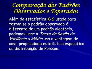 Comparação dos Padrões
  Observados e Esperados
Além da estatística K-S usada para
testar se o padrão observado é
diferente de um padrão aleatório,
podemos usar o Teste da Razão de
Variância a Média usa a vantagem de
uma propriedade estatística específica
da distribuição de Poisson.
 