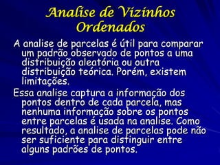Analise de Vizinhos
         Ordenados
A analise de parcelas é útil para comparar
 um padrão observado de pontos a uma
 distribuição aleatória ou outra
 distribuição teórica. Porém, existem
 limitações.
Essa analise captura a informação dos
 pontos dentro de cada parcela, mas
 nenhuma informação sobre os pontos
 entre parcelas é usada na analise. Como
 resultado, a analise de parcelas pode não
 ser suficiente para distinguir entre
 alguns padrões de pontos.
 