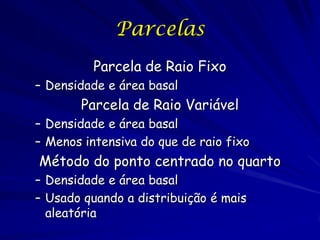 Parcelas
          Parcela de Raio Fixo
– Densidade e área basal
       Parcela de Raio Variável
– Densidade e área basal
– Menos intensiva do que de raio fixo
Método do ponto centrado no quarto
– Densidade e área basal
– Usado quando a distribuição é mais
  aleatória
 