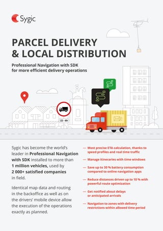 Sygic has become the world’s
leader in Professional Navigation
with SDK installed to more than
1 million vehicles, used by
2 000+ satisfied companies
in field.
Identical map data and routing
in the backoffice as well as on
the drivers‘ mobile device allow
the execution of the operations
exactly as planned.
PARCEL DELIVERY
& LOCAL DISTRIBUTION
Professional Navigation with SDK
for more efficient delivery operations
―― Most precise ETA calculation, thanks to
speed profiles and real time traffic
―― Manage itineraries with time windows
―― Save up to 30 % battery consumption
compared to online navigation apps
―― Reduce distances driven up to 10 % with
powerful route optimization
―― Get notified about delays
or anticipated arrivals
―― Navigation to zones with delivery
restrictions within allowed time period
 