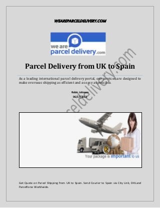 WEAREPARCELDELIVERY.COM
Parcel Delivery from UK to Spain
As a leading international parcel delivery portal, our services are designed to
make overseas shipping as efficient and as easy as possible.
Robin Johnson
06/17/2013
Get Quote on Parcel Shipping from UK to Spain. Send Courier to Spain via City Link, DHLand
Parcelforce Worldwide.
 