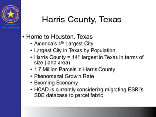 Harris County, Texas
• Home to Houston, Texas
• America’s 4th Largest City
• Largest City in Texas by Population
• Harris County = 14th largest in Texas in terms of
size (land area)
• 1.7 Million Parcels in Harris County
• Phenomenal Growth Rate
• Booming Economy
• HCAD is currently considering migrating ESRI’s
SDE database to parcel fabric
 