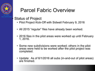 Parcel Fabric Overview
• Status of Project
• Pilot Project Kick-Off with Sidwell February 9, 2016
• All 2015 “regular” files have already been worked.
• 2016 files in the pilot areas were worked up until February
1, 2016.
• Some new subdivisions were worked; others in the pilot
areas were held to be worked after the pilot project was
completed.
• Update: As of 6/1/2016 all subs (in-and-out of pilot areas)
are finished.
 
