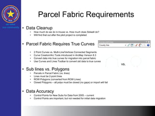 Parcel Fabric Requirements
• Data Cleanup
• How much do we do in-house vs. How much does Sidwell do?
• Will find that out after the pilot project is completed
• Parcel Fabric Requires True Curves
• 2 Point Curves vs. Multi-Line/Vertices Connected Segments
• Curve Creation/Arc Tools introduced in ArcMap Version 8.3
• Convert data into true curves for migration into parcel fabric
• Use Curves and Lines Toolbar to convert old data to true curves
• Sub lines vs. Polygons
• Parcels in Parcel Fabric (vs. lines)
• Lines must be 2-point lines
• ROW Polygons (converted from ROW Lines)
• Closed Polygons – all polys must be closed (no gaps) or import will fail
• Data Accuracy
• Control Points for New Subs for Data from 2005 – current
• Control Points are important, but not needed for initial data migration
vs.
 