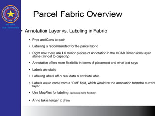 Parcel Fabric Overview
• Annotation Layer vs. Labeling in Fabric
• Pros and Cons to each
• Labeling is recommended for the parcel fabric
• Right now there are 4.6 million pieces of Annotation in the HCAD Dimensions layer
alone (almost to capacity)
• Annotation offers more flexibility in terms of placement and what text says
• Labels are static
• Labeling labels off of real data in attribute table
• Labels would come from a “DIM” field, which would be the annotation from the current
layer
• Use MapPlex for labeling (provides more flexibility)
• Anno takes longer to draw
 