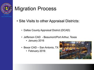 P.F. Migration Process
• Site Visits to other Appraisal Districts:
• Dallas County Appraisal District (DCAD)
• Jefferson CAD - Beaumont/Port Arthur, Texas
• January 2016
• Bexar CAD – San Antonio, TX
• February 2016
 