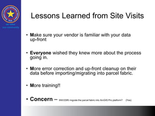 Lessons Learned from Site Visits
• Make sure your vendor is familiar with your data
up-front
• Everyone wished they knew more about the process
going in.
• More error correction and up-front cleanup on their
data before importing/migrating into parcel fabric.
• More training!!
• Concern – Will ESRI migrate the parcel fabric into ArcGIS Pro platform? (Yes)
 