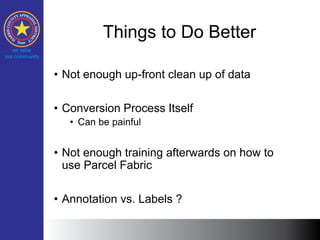 Things to Do Better
• Not enough up-front clean up of data
• Conversion Process Itself
• Can be painful
• Not enough training afterwards on how to
use Parcel Fabric
• Annotation vs. Labels ?
 