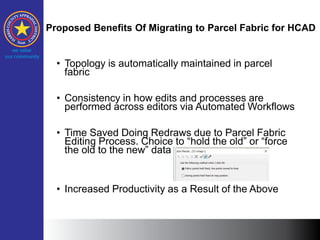 Proposed Benefits Of Migrating to Parcel Fabric for HCAD
• Topology is automatically maintained in parcel
fabric
• Consistency in how edits and processes are
performed across editors via Automated Workflows
• Time Saved Doing Redraws due to Parcel Fabric
Editing Process. Choice to “hold the old” or “force
the old to the new” data
• Increased Productivity as a Result of the Above
 