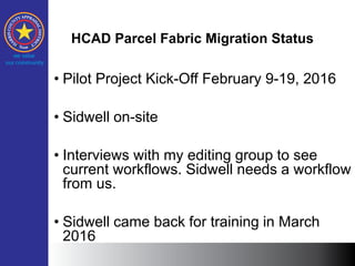 HCAD Parcel Fabric Migration Status
• Pilot Project Kick-Off February 9-19, 2016
• Sidwell on-site
• Interviews with my editing group to see
current workflows. Sidwell needs a workflow
from us.
• Sidwell came back for training in March
2016
 