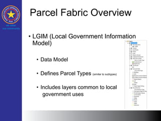 Parcel Fabric Overview
• LGIM (Local Government Information
Model)
• Data Model
• Defines Parcel Types (similar to subtypes)
• Includes layers common to local
government uses
 