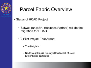 Parcel Fabric Overview
• Status of HCAD Project
• Sidwell (an ESRI Business Partner) will do the
migration for HCAD
• 2 Pilot Project Test Areas:
• The Heights
• Northwest Harris County (Southwest of New
ExxonMobil campus)
 