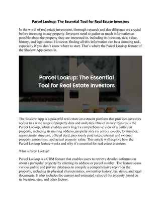 Parcel Lookup: The Essential Tool for Real Estate Investors
In the world of real estate investment, thorough research and due diligence are crucial
before investing in any property. Investors need to gather as much information as
possible about the property they are interested in, including its location, size, value,
history, and legal status. However, finding all this information can be a daunting task,
especially if you don’t know where to start. That’s where the Parcel Lookup feature of
the Shadow App comes in.
The Shadow App is a powerful real estate investment platform that provides investors
access to a wide range of property data and analytics. One of its key features is the
Parcel Lookup, which enables users to get a comprehensive view of a particular
property, including its mailing address, property area (in acres), county, lot number,
approximate structure, official deed, previously paid taxes, internal and external
property assessment, and actual property value. This article will explore how the
Parcel Lookup feature works and why it’s essential for real estate investors.
What is Parcel Lookup?
Parcel Lookup is a CRM feature that enables users to retrieve detailed information
about a particular property by entering its address or parcel number. The feature scans
various public and private databases to compile a comprehensive report on the
property, including its physical characteristics, ownership history, tax status, and legal
documents. It also includes the current and estimated value of the property based on
its location, size, and other factors.
 