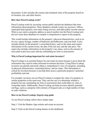 documents. It also includes the current and estimated value of the property based on
its location, size, and other factors.
How does Parcel Lookup work?
Parcel Lookup works by accessing various public and private databases that store
information about properties. These databases include county tax assessors’ offices,
municipal land registries, real estate listing services, and other public records sources.
When a user enters a property address or parcel number into the Parcel Lookup tool,
the tool scans these databases to compile a comprehensive report on the property.
This would include information on the property’s physical characteristics, such as its
lot size, square footage, number of bedrooms and bathrooms, and year built. It also
includes details on the property’s ownership history, such as the name and contact
information of the current owner, the date of the last sale, and the sale price. The
report also includes information on the property’s tax status, such as the amount of
taxes paid in previous years and any outstanding tax liens or assessments.
Why is Parcel Lookup important for real estate investors?
Parcel Lookup is an essential feature for real estate investors because it gives them the
information they need to make informed investment decisions. Using Parcel Lookup,
investors can quickly and easily obtain a comprehensive view of a property, including
its physical characteristics, ownership history, and tax status. This information is
critical for investors because it can help them assess a particular property’s potential
profitability and risk.
For example, investors can use Parcel Lookup to compare the value of a property to
similar properties in the same area. They can also use it to determine whether a
property has any outstanding tax liens or assessments that could affect its value or
ownership status. Additionally, Parcel Lookup can help investors identify potential
red flags, such as a property with a history of frequent sales or a high number of liens
or code violations.
How to use Parcel Lookup: Step-by-step guide
To use Parcel Lookup, follow these simple steps:
Step 1: Visit the Shadow App website and create an account.
Step 2: Click on the Parcel Lookup feature on the dashboard.
 