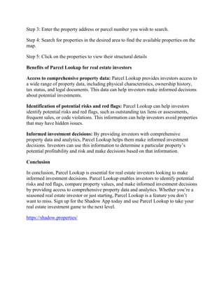 Step 3: Enter the property address or parcel number you wish to search.
Step 4: Search for properties in the desired area to find the available properties on the
map.
Step 5: Click on the properties to view their structural details
Benefits of Parcel Lookup for real estate investors
Access to comprehensive property data: Parcel Lookup provides investors access to
a wide range of property data, including physical characteristics, ownership history,
tax status, and legal documents. This data can help investors make informed decisions
about potential investments.
Identification of potential risks and red flags: Parcel Lookup can help investors
identify potential risks and red flags, such as outstanding tax liens or assessments,
frequent sales, or code violations. This information can help investors avoid properties
that may have hidden issues.
Informed investment decisions: By providing investors with comprehensive
property data and analytics, Parcel Lookup helps them make informed investment
decisions. Investors can use this information to determine a particular property’s
potential profitability and risk and make decisions based on that information.
Conclusion
In conclusion, Parcel Lookup is essential for real estate investors looking to make
informed investment decisions. Parcel Lookup enables investors to identify potential
risks and red flags, compare property values, and make informed investment decisions
by providing access to comprehensive property data and analytics. Whether you’re a
seasoned real estate investor or just starting, Parcel Lookup is a feature you don’t
want to miss. Sign up for the Shadow App today and use Parcel Lookup to take your
real estate investment game to the next level.
https://shadow.properties/
 