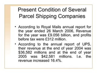 Present Condition of Several
Parcel Shipping Companies
• According to Royal Mails annual report for
the year ended 26 March 2006, Revenue
for the year was £9.056 billion, and profits
before tax were £312 million.
• According to the annual report of UPS,
their revenue at the end of year 2004 was
$36,582 millions and at the end of year
2005 was $42,581 millions. I.e. the
revenue increased 16.4%.
 