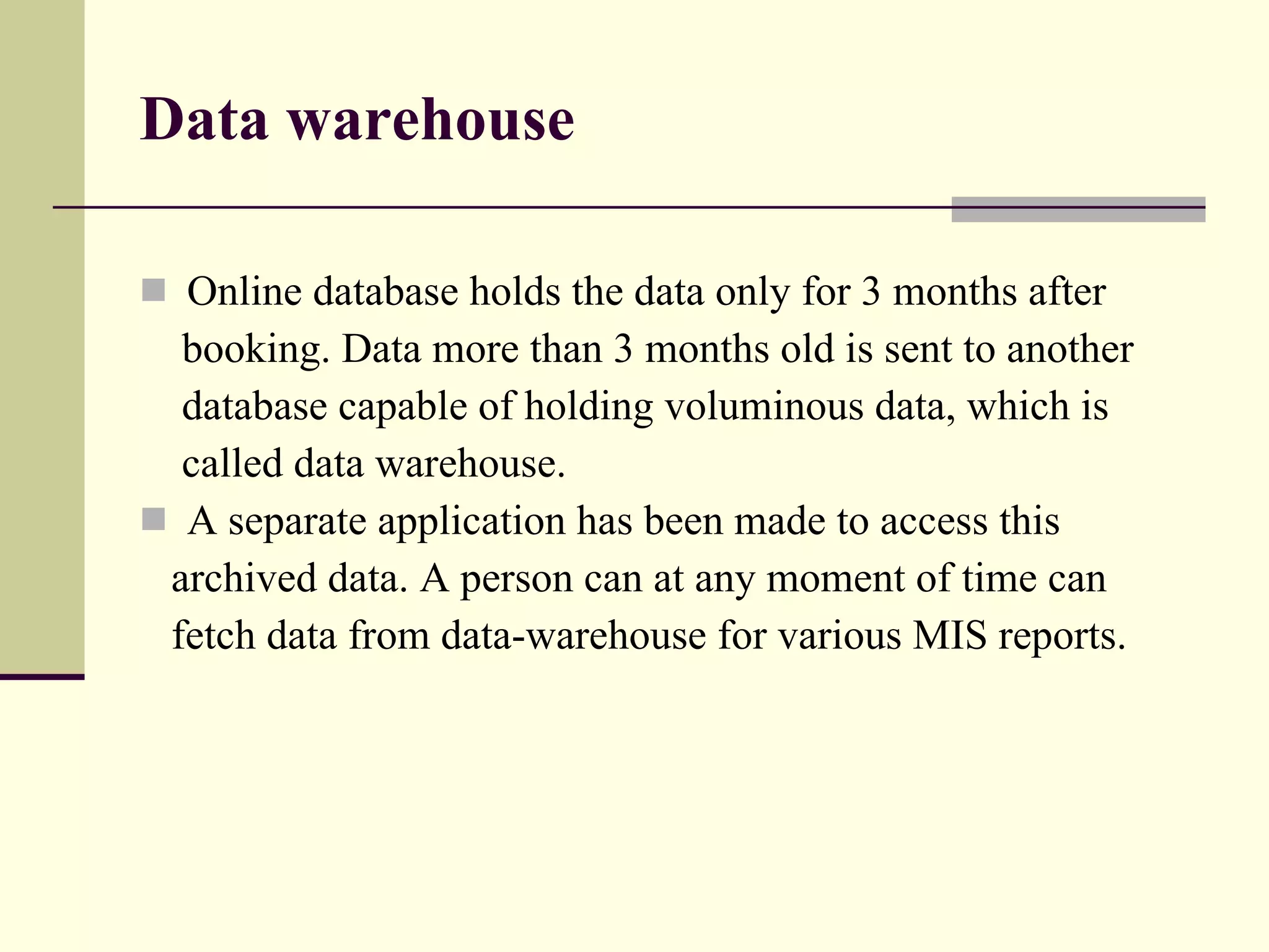 Data warehouse Online database holds the data only for 3 months after  booking. Data more than 3 months old is sent to another  database capable of holding voluminous data, which is called data warehouse. A separate application has been made to access this archived data. A person can at any moment of time can  fetch data from data-warehouse for various MIS reports. 