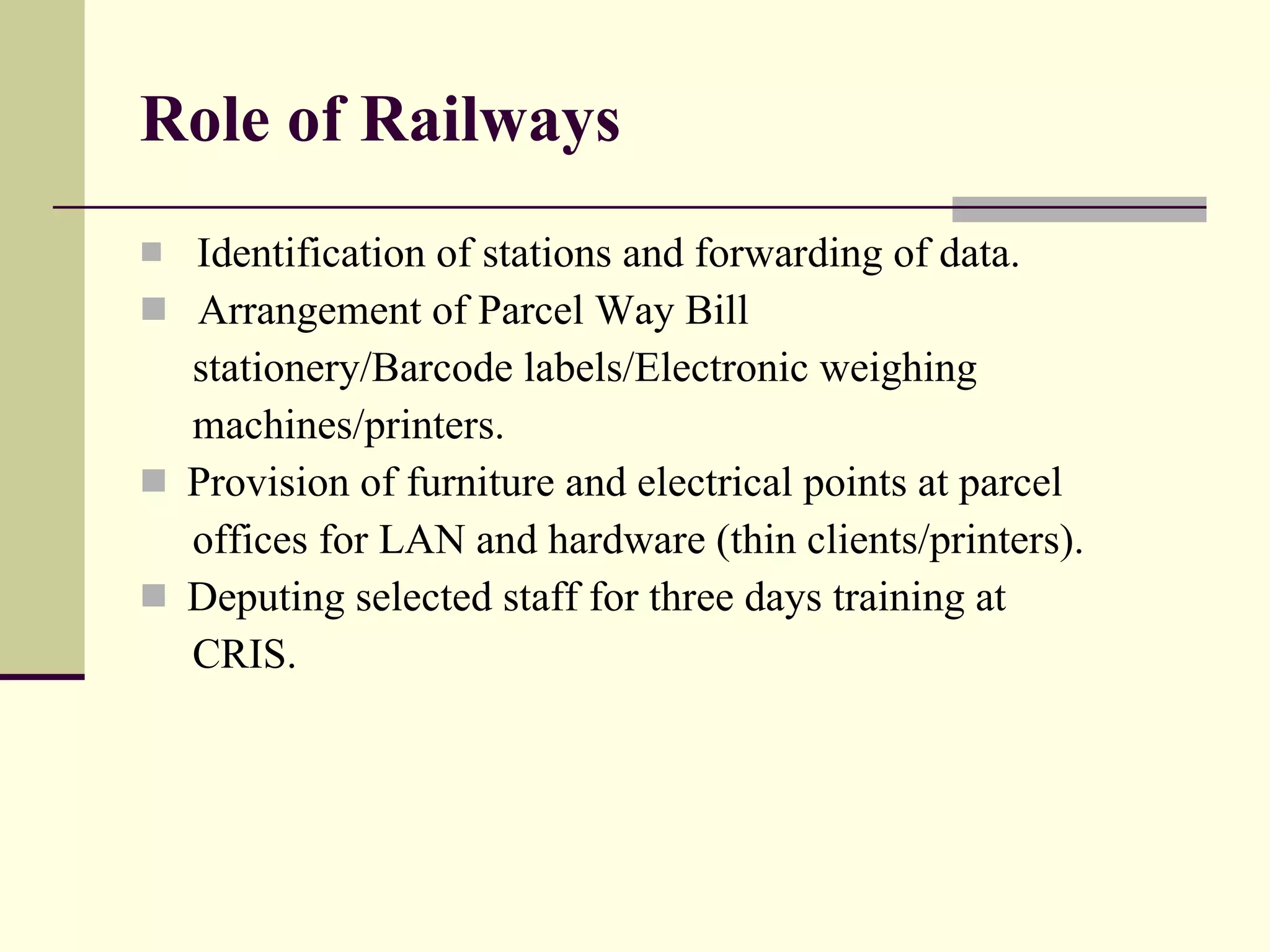 Role of Railways Identification of stations and forwarding of data. Arrangement of Parcel Way Bill stationery/Barcode labels/Electronic weighing machines/printers. Provision of furniture and electrical points at parcel offices for LAN and hardware (thin clients/printers). Deputing selected staff for three days training at CRIS. 