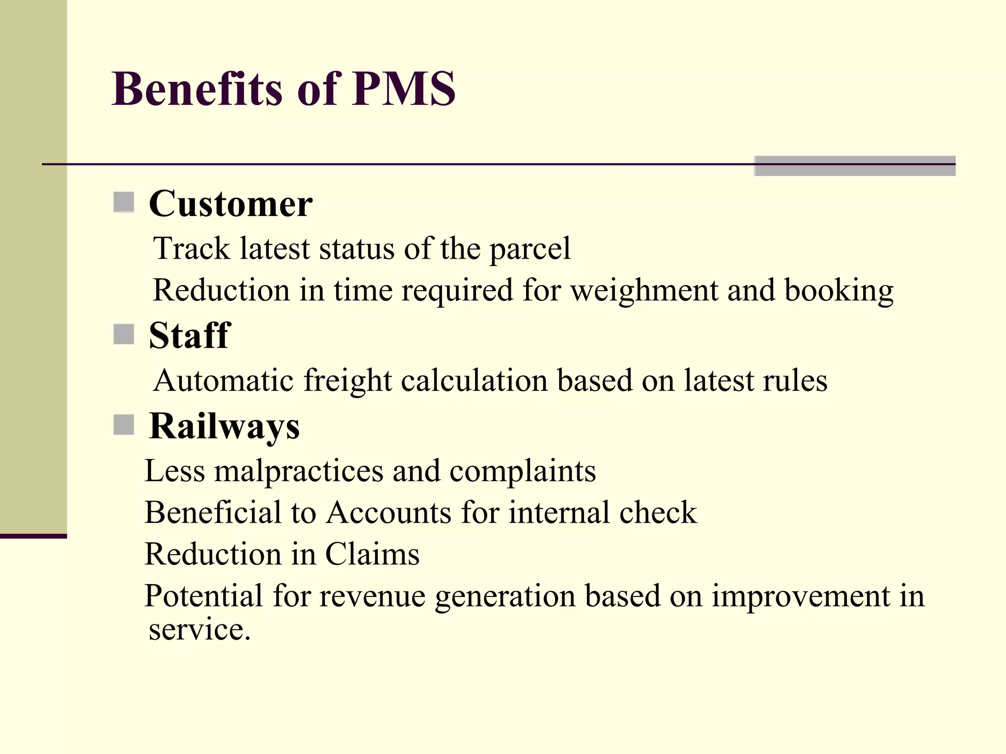 Benefits of PMS Customer Track latest status of the parcel Reduction in time required for weighment and booking Staff Automatic freight calculation based on latest rules Railways Less malpractices and complaints Beneficial to Accounts for internal check  Reduction in Claims Potential for revenue generation based on improvement in service. 