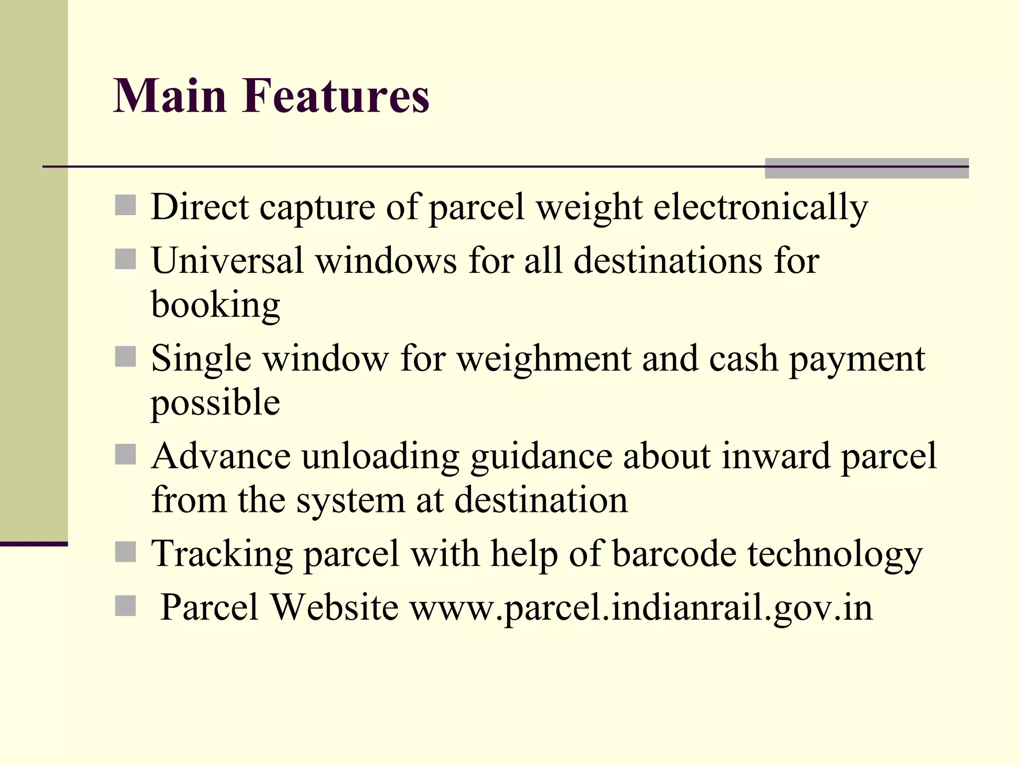 Main Features Direct capture of parcel weight electronically Universal windows for all destinations for booking Single window for weighment and cash payment possible Advance unloading guidance about inward parcel from the system at destination Tracking parcel with help of barcode technology Parcel Website www.parcel.indianrail.gov.in 