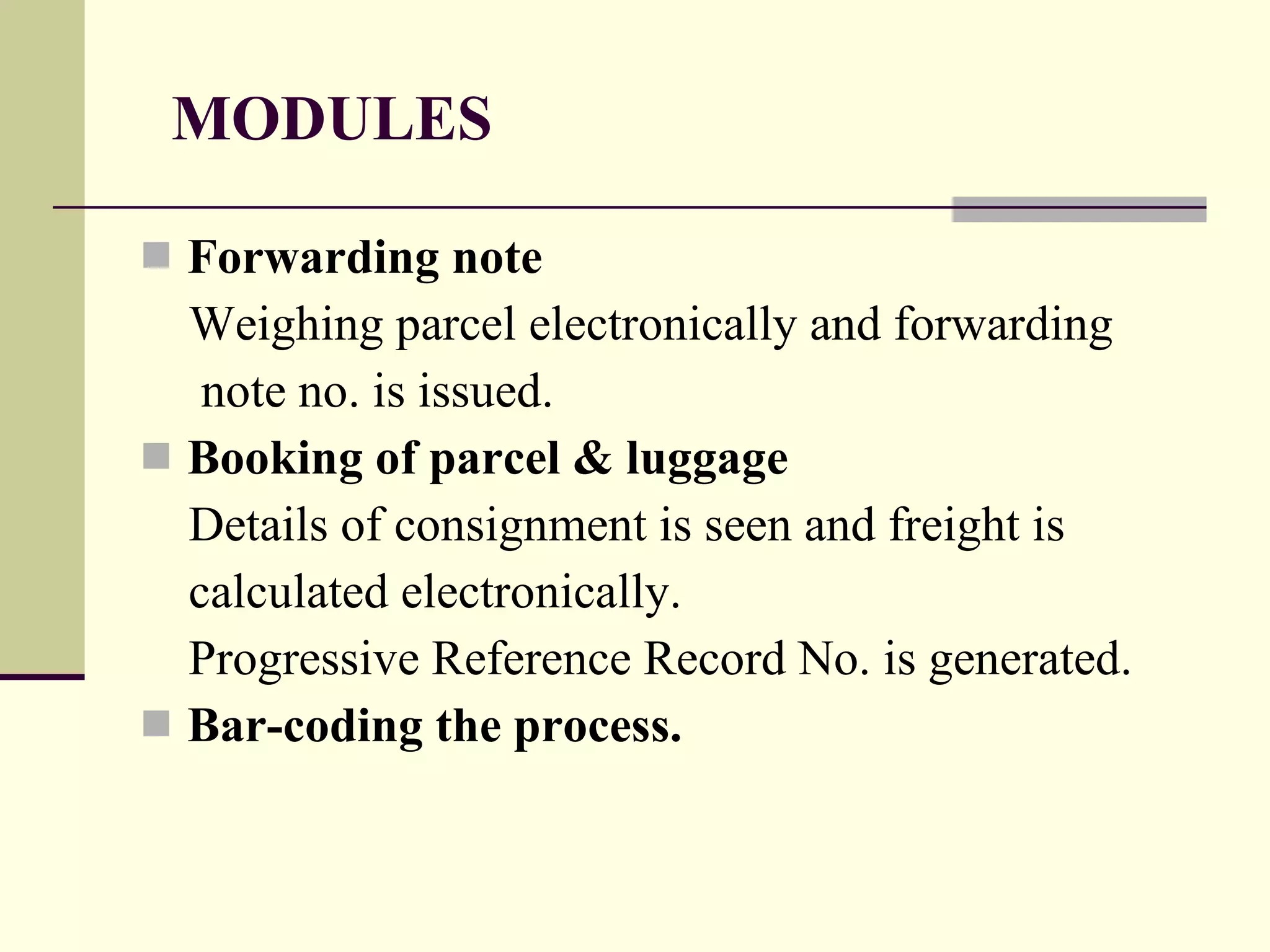 MODULES Forwarding note Weighing parcel electronically and forwarding note no. is issued. Booking of parcel & luggage  Details of consignment is seen and freight is  calculated electronically. Progressive Reference Record No. is generated. Bar-coding the process. 