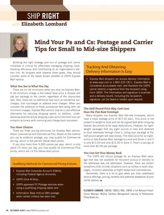 SHIP RIGHT
      with     Elizabeth Lombard


                            Mind Your Ps and Cs: Postage and Carrier
                            Tips for Small to Mid-size Shippers

        Building the right strategy and mix of postage and carrier
     initiatives is critical for effectively managing shipping costs,
     boosting efficiency and contributing to an organization’s bot-
                                                                           Tracking And Obtaining
     tom line. As shippers work towards these goals, they should           Delivery Information Is Easy
     consider some of the lesser known benefits of USPS Express
     Mail service.                                                         3 Express Mail shippers can access delivery information
                                                                             at www.usps.com or 1-800-222-1811. Express Mail is
     What You See Is What You Pay                                            considered accountable mail, and therefore the USPS
        There are no net minimums when you ship via Express Mail.            carrier obtains a signature from the recipient using
     A net minimum charge is the lowest base price a shipper will            Form 3849. The information and signature is scanned
     pay per package to the carrier, regardless of the discounted            and a delivery record, including the recipient’s
     rate. Also, there are no additional fees such as residential sur-       signature, can be faxed or mailed upon request.
     charges, fuel surcharges or address error charges. When you
     consider the potential of those accessorial fees along with net
                                                                         The Half-Pound Price May Cost Less
     minimum charges, Express Mail service may be a cost-effective
                                                                         than the Flat-Rate Envelope
     alternative for reducing shipping spend. In addition, under-
                                                                            Many shippers use Express Mail flat-rate envelopes, which
     standing what the actual shipping costs are on the front end can
                                                                         have a retail postage price of $17.50 each. This price is not
     enhance accuracy with invoicing and charge-back processes.
                                                                         subject to weight or zone and can be a great deal when shipping
                                                                         heavier documents to far away destinations. However, for light-
     You Have Choices
                                                                         weight packages that are eight ounces or less and destined
       There are three pricing structures for Express Mail service:
                                                                         to local addresses through Zone 3, rating your package at the
     Retail, Commercial and Commercial Plus. Based on the method
                                                                         half-pound weight will save money. The retail price for an eight-
     you use to evidence postage, you may qualify for Commercial
                                                                         ounce or less Express Mail package to Local and Zones 1 and 2
     pricing, which is five percent below retail prices.
                                                                         is only $13.50 and only $15.20 to Zone 3. That’s a savings of
       If you ship more than 6,000 pieces per year, which is only
                                                                         more than $2.00 per package.
     about 25 items per day, you may qualify for Commercial Plus
     prices, which are 14.5% below retail prices.
                                                                         You Can Get Your Money Back
                                                                            The USPS will refund postage for an Express Mail pack-
                                                                         age that was not available for recipient pickup or delivery to
       Qualifying Methods for Commercial Pricing Include:                the addressee was not attempted. However, there are certain
                                                                         exceptions that include situations such as strikes or work stop-
       3 Express Mail Corporate Account (EMCA),                          pages, incorrect addresses or flight delays and cancellations.
         including Federal Agency Accounts;                                Remember, there is a lot to gain when you fully understand
                                                                         service offerings, pricing, benefits and potential drawbacks of your
       3 USPS Click-N-Ship;                                              carrier options. n
       3 USPS-approved PC Postage services when
         using a qualifying shipping label; and
                                                                         ELIZABETH LOMBARD CMDSM, CMDSS, MQC, EMCM is the National Postal-
       3 Information Base Indicia (IBI) postage                          Carrier Manager, Mailing Solutions Management Learning & Performance,
         when certain criteria has been met.                             Pitney Bowes Inc.




18   OCTOBER 2009 | www.PARCELindustry.com
 