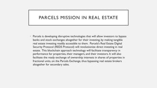PARCELS MISSION IN REAL ESTATE
• Parcels is developing disruptive technologies that will allow investors to bypass
banks and stock exchanges altogether for their investing, by making tangible
real estate investing readily accessible to them. Parcels’s Real Estate Digital
Security Protocol (REDS Protocol) will revolutionize direct investing in real
estate. This blockchain approach technology will facilitate transparency in
performance for properties, their managers, and their investors. It will also
facilitate the ready exchange of ownership interests in shares of properties in
fractional units, on the Parcels Exchange, thus bypassing real estate brokers
altogether for secondary sales.
 