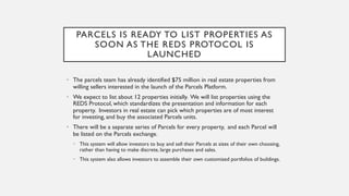 PARCELS IS READY TO LIST PROPERTIES AS
SOON AS THE REDS PROTOCOL IS
LAUNCHED
• The parcels team has already identified $75 million in real estate properties from
willing sellers interested in the launch of the Parcels Platform.
• We expect to list about 12 properties initially. We will list properties using the
REDS Protocol, which standardizes the presentation and information for each
property. Investors in real estate can pick which properties are of most interest
for investing, and buy the associated Parcels units.
• There will be a separate series of Parcels for every property, and each Parcel will
be listed on the Parcels exchange.
• This system will allow investors to buy and sell their Parcels at sizes of their own choosing,
rather than having to make discrete, large purchases and sales.
• This system also allows investors to assemble their own customized portfolios of buildings.
 