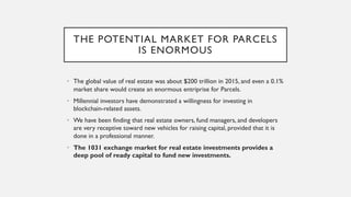 THE POTENTIAL MARKET FOR PARCELS
IS ENORMOUS
• The global value of real estate was about $200 trillion in 2015, and even a 0.1%
market share would create an enormous entriprise for Parcels.
• Millennial investors have demonstrated a willingness for investing in
blockchain-related assets.
• We have been finding that real estate owners, fund managers, and developers
are very receptive toward new vehicles for raising capital, provided that it is
done in a professional manner.
• The 1031 exchange market for real estate investments provides a
deep pool of ready capital to fund new investments.
 