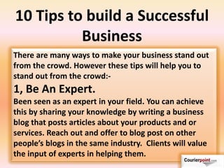 10 Tips to build a Successful
Business
There are many ways to make your business stand out
from the crowd. However these tips will help you to
stand out from the crowd:-
1, Be An Expert.
Been seen as an expert in your field. You can achieve
this by sharing your knowledge by writing a business
blog that posts articles about your products and or
services. Reach out and offer to blog post on other
people’s blogs i the sa e i dustry. Clie ts ill alue
the input of experts in helping them.
 