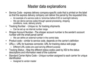Master data explanationsService Code - express delivery company-specific code that is printed on the label so that the express delivery company can deliver the parcel by the requested time. An example of a service code is: tomorrow before 8:00or overnight deliveryWe can derive service codes through special processing, shipping conditions, route, delivery priorityTracking Number  - Unique no. for tracking shipmentsCan be set up via internal number rangeShipper Account Number - The shipper account number is the sender's account number with the small parcel carrierWe can define an external number in the control dataProduct code – similar to service code, depends on the carrier’s definitionURLs – URL for business connector, URL for tracking status web page Different URL codes are used serving different purposeTracking Status – Map the different status codes used by XSI to the status descriptions and information need of the customerStandard Carrier Alpha Code – Unique number assigned to each carrier for unique identificationAssigned to vendor master 