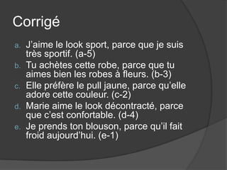 Corrigé
a.   J’aime le look sport, parce que je suis
     très sportif. (a-5)
b.   Tu achètes cette robe, parce que tu
     aimes bien les robes à fleurs. (b-3)
c.   Elle préfère le pull jaune, parce qu’elle
     adore cette couleur. (c-2)
d.   Marie aime le look décontracté, parce
     que c’est confortable. (d-4)
e.   Je prends ton blouson, parce qu’il fait
     froid aujourd’hui. (e-1)
 