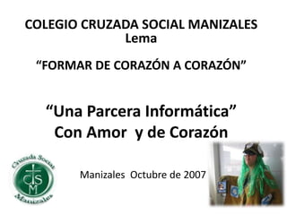 “Una Parcera Informática”
Con Amor y de Corazón
Manizales Octubre de 2007
COLEGIO CRUZADA SOCIAL MANIZALES
Lema
“FORMAR DE CORAZÓN A CORAZÓN”
 