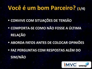 Você é um bom Parceiro? (3/4)
• CONVIVE COM SITUAÇÕES DE TENSÃO
• COMPORTA-SE COMO NÃO FOSSE A ÚLTIMA
 RELAÇÃO
• ABORDA FATOS ANTES DE COLOCAR OPINIÕES
• FAZ PERGUNTAS COM RESPOSTAS ALÉM DO
 SIM/NÃO
 