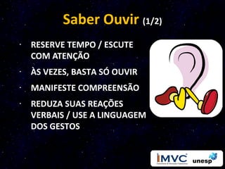 Saber Ouvir (1/2)
· RESERVE TEMPO / ESCUTE
  COM ATENÇÃO
· ÀS VEZES, BASTA SÓ OUVIR
· MANIFESTE COMPREENSÃO
· REDUZA SUAS REAÇÕES
  VERBAIS / USE A LINGUAGEM
  DOS GESTOS
 