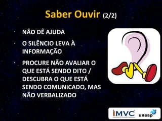 Saber Ouvir (2/2)
· NÃO DÊ AJUDA
· O SILÊNCIO LEVA À
  INFORMAÇÃO
· PROCURE NÃO AVALIAR O
  QUE ESTÁ SENDO DITO /
  DESCUBRA O QUE ESTÁ
  SENDO COMUNICADO, MAS
  NÃO VERBALIZADO
 