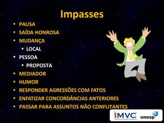 Impasses
• PAUSA
• SAÍDA HONROSA
• MUDANÇA
   • LOCAL
• PESSOA
   • PROPOSTA
• MEDIADOR
• HUMOR
• RESPONDER AGRESSÕES COM FATOS
• ENFATIZAR CONCORDÂNCIAS ANTERIORES
• PASSAR PARA ASSUNTOS NÃO CONFLITANTES
 