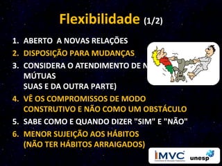 Flexibilidade (1/2)
1. ABERTO A NOVAS RELAÇÕES
2. DISPOSIÇÃO PARA MUDANÇAS
3. CONSIDERA O ATENDIMENTO DE NECESSIDADES
   MÚTUAS
   SUAS E DA OUTRA PARTE)
4. VÊ OS COMPROMISSOS DE MODO
   CONSTRUTIVO E NÃO COMO UM OBSTÁCULO
5. SABE COMO E QUANDO DIZER "SIM" E "NÃO"
6. MENOR SUJEIÇÃO AOS HÁBITOS
   (NÃO TER HÁBITOS ARRAIGADOS)
 