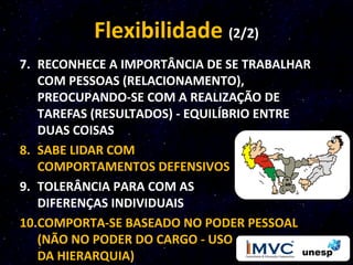 Flexibilidade (2/2)
7. RECONHECE A IMPORTÂNCIA DE SE TRABALHAR
   COM PESSOAS (RELACIONAMENTO),
   PREOCUPANDO-SE COM A REALIZAÇÃO DE
   TAREFAS (RESULTADOS) - EQUILÍBRIO ENTRE
   DUAS COISAS
8. SABE LIDAR COM
   COMPORTAMENTOS DEFENSIVOS
9. TOLERÂNCIA PARA COM AS
   DIFERENÇAS INDIVIDUAIS
10.COMPORTA-SE BASEADO NO PODER PESSOAL
   (NÃO NO PODER DO CARGO - USO
   DA HIERARQUIA)
 