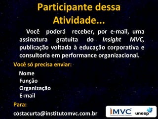 Participante dessa
           Atividade...
    Você poderá receber, por e-mail, uma
  assinatura gratuita do Insight MVC,
  publicação voltada à educação corporativa e
  consultoria em performance organizacional.
Você só precisa enviar:
  Nome
  Função
  Organização
  E-mail
Para:
costacurta@institutomvc.com.br
 