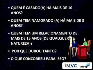 • QUEM É CASADO(A) HÁ MAIS DE 10
  ANOS?
• QUEM TEM NAMORADO (A) HÁ MAIS DE 3
  ANOS?
• QUEM TEM UM RELACIONAMENTO DE
  MAIS DE 15 ANOS (DE QUALQUER
  NATUREZA)?
• POR QUE DUROU TANTO?
• O QUE CONCORREU PARA ISSO?
 