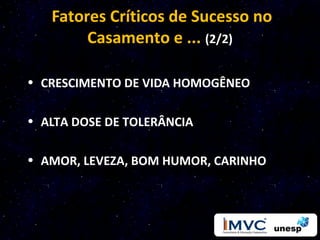 Fatores Críticos de Sucesso no
        Casamento e ... (2/2)

• CRESCIMENTO DE VIDA HOMOGÊNEO

• ALTA DOSE DE TOLERÂNCIA

• AMOR, LEVEZA, BOM HUMOR, CARINHO
 