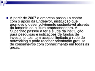A partir de 2007 a empresa passou a contar com o apoio da Endeavor, instituição que promove o desenvolvimento sustentável através do fomento da cultura empreendedora. A SuperBac passou a ter a ajuda da instituição para pesquisas e indicações de fundos de investimentos, tem acesso ilimitado à rede de networking e pode receber orientação gratuita de conselheiros com conhecimento em todas as áreas. 