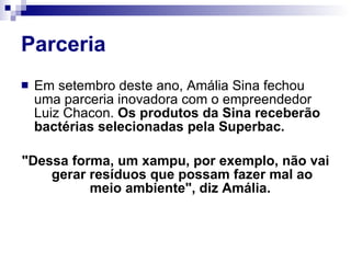 Parceria Em setembro deste ano, Amália Sina fechou uma parceria inovadora com o empreendedor Luiz Chacon.  Os produtos da Sina receberão bactérias selecionadas pela Superbac.  "Dessa forma, um xampu, por exemplo, não vai gerar resíduos que possam fazer mal ao meio ambiente", diz Amália.  