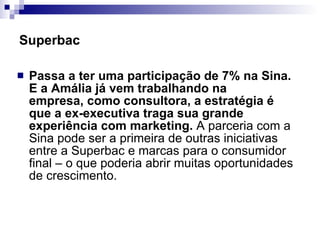 Passa a ter uma participação de 7% na Sina. E a Amália já vem trabalhando na empresa, como consultora, a estratégia é que a ex-executiva traga sua grande experiência com marketing.  A parceria com a Sina pode ser a primeira de outras iniciativas entre a Superbac e marcas para o consumidor final – o que poderia abrir muitas oportunidades de crescimento. Superbac 