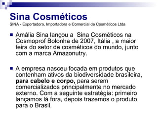 Sina Cosméticos   SINA - Exportadora, Importadora e Comercial de Cosméticos Ltda Amália Sina lançou a  Sina Cosméticos na Cosmoprof Bolonha de 2007, Itália , a maior feira do setor de cosméticos do mundo, junto com a marca Amazonutry. A empresa nasceu focada em produtos que contenham ativos da biodiversidade brasileira,   para cabelo e corpo,  para serem comercializados principalmente no mercado externo. Com a seguinte estratégia: primeiro lançamos lá fora, depois trazemos o produto para o Brasil. 